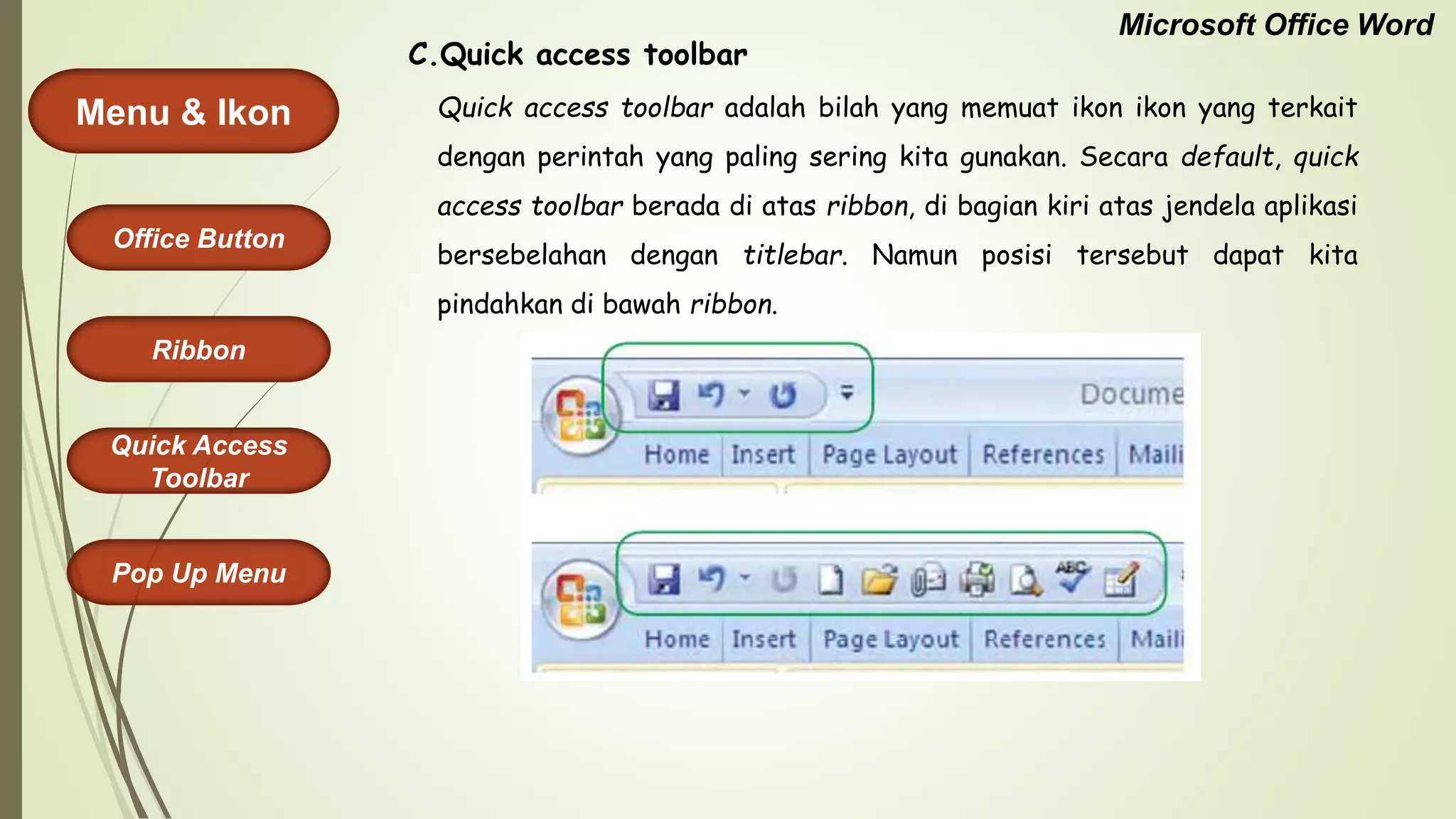 Microsoft Office Word
Menu & Ikon
Office Button
Quick Access
Toolbar
Ribbon
Pop Up Menu
Quick access toolbar adalah bilah yang memuat ikon ikon yang terkait
dengan perintah yang paling sering kita gunakan. Secara default, quick
access toolbar berada di atas ribbon, di bagian kiri atas jendela aplikasi
bersebelahan dengan titlebar. Namun posisi tersebut dapat kita
pindahkan di bawah ribbon.
C.Quick access toolbar
 