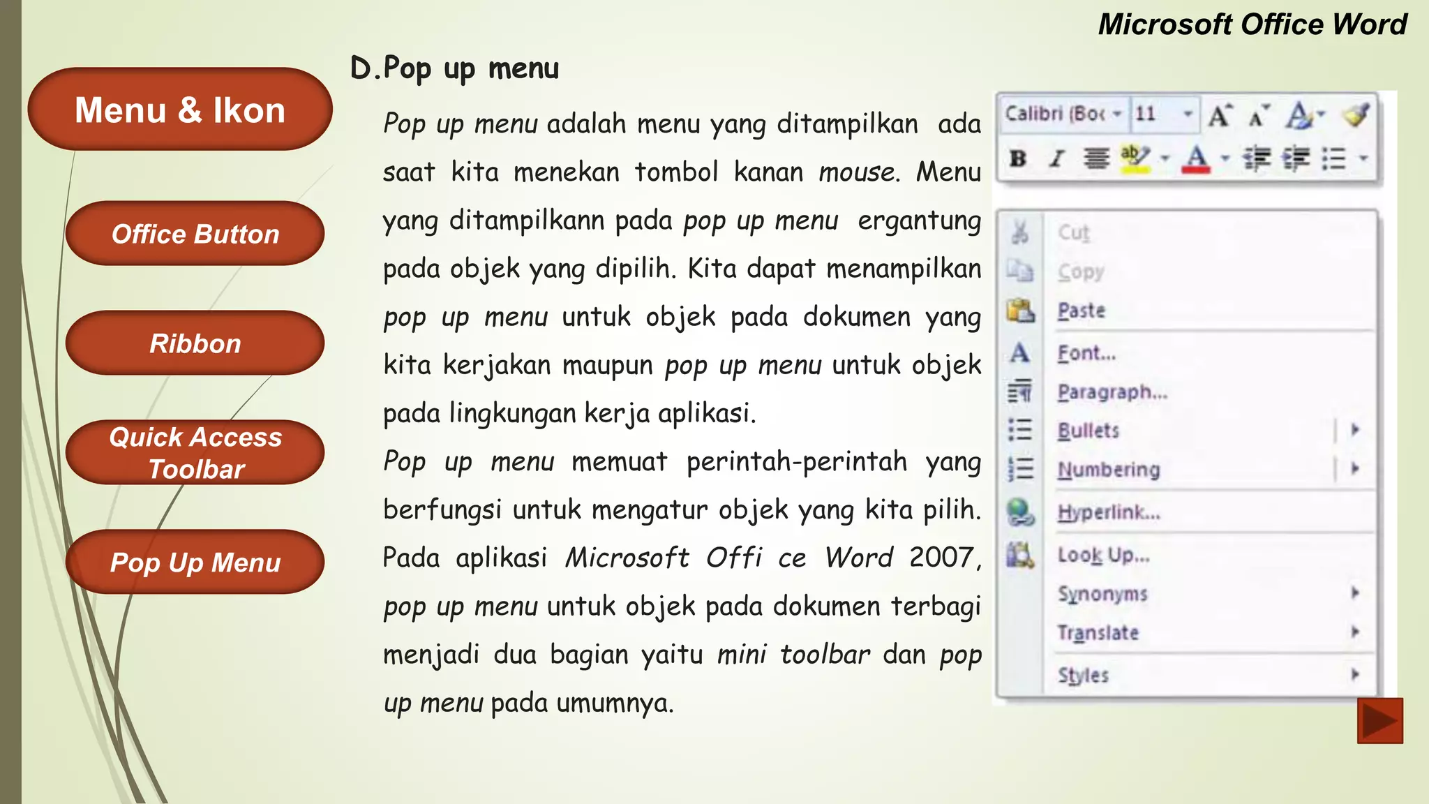 Microsoft Office Word
Menu & Ikon
Office Button
Quick Access
Toolbar
Ribbon
Pop Up Menu
Pop up menu adalah menu yang ditampilkan ada
saat kita menekan tombol kanan mouse. Menu
yang ditampilkann pada pop up menu ergantung
pada objek yang dipilih. Kita dapat menampilkan
pop up menu untuk objek pada dokumen yang
kita kerjakan maupun pop up menu untuk objek
pada lingkungan kerja aplikasi.
Pop up menu memuat perintah-perintah yang
berfungsi untuk mengatur objek yang kita pilih.
Pada aplikasi Microsoft Offi ce Word 2007,
pop up menu untuk objek pada dokumen terbagi
menjadi dua bagian yaitu mini toolbar dan pop
up menu pada umumnya.
D.Pop up menu
 