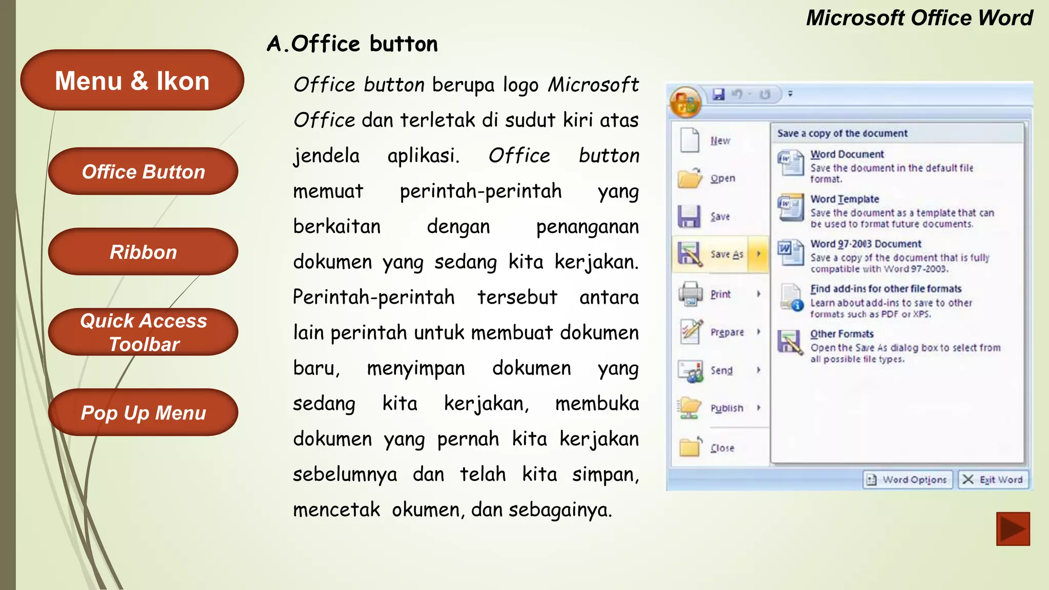 Microsoft Office Word
Menu & Ikon
Office Button
Quick Access
Toolbar
Ribbon
Pop Up Menu
Office button berupa logo Microsoft
Office dan terletak di sudut kiri atas
jendela aplikasi. Office button
memuat perintah-perintah yang
berkaitan dengan penanganan
dokumen yang sedang kita kerjakan.
Perintah-perintah tersebut antara
lain perintah untuk membuat dokumen
baru, menyimpan dokumen yang
sedang kita kerjakan, membuka
dokumen yang pernah kita kerjakan
sebelumnya dan telah kita simpan,
mencetak okumen, dan sebagainya.
A.Office button
 