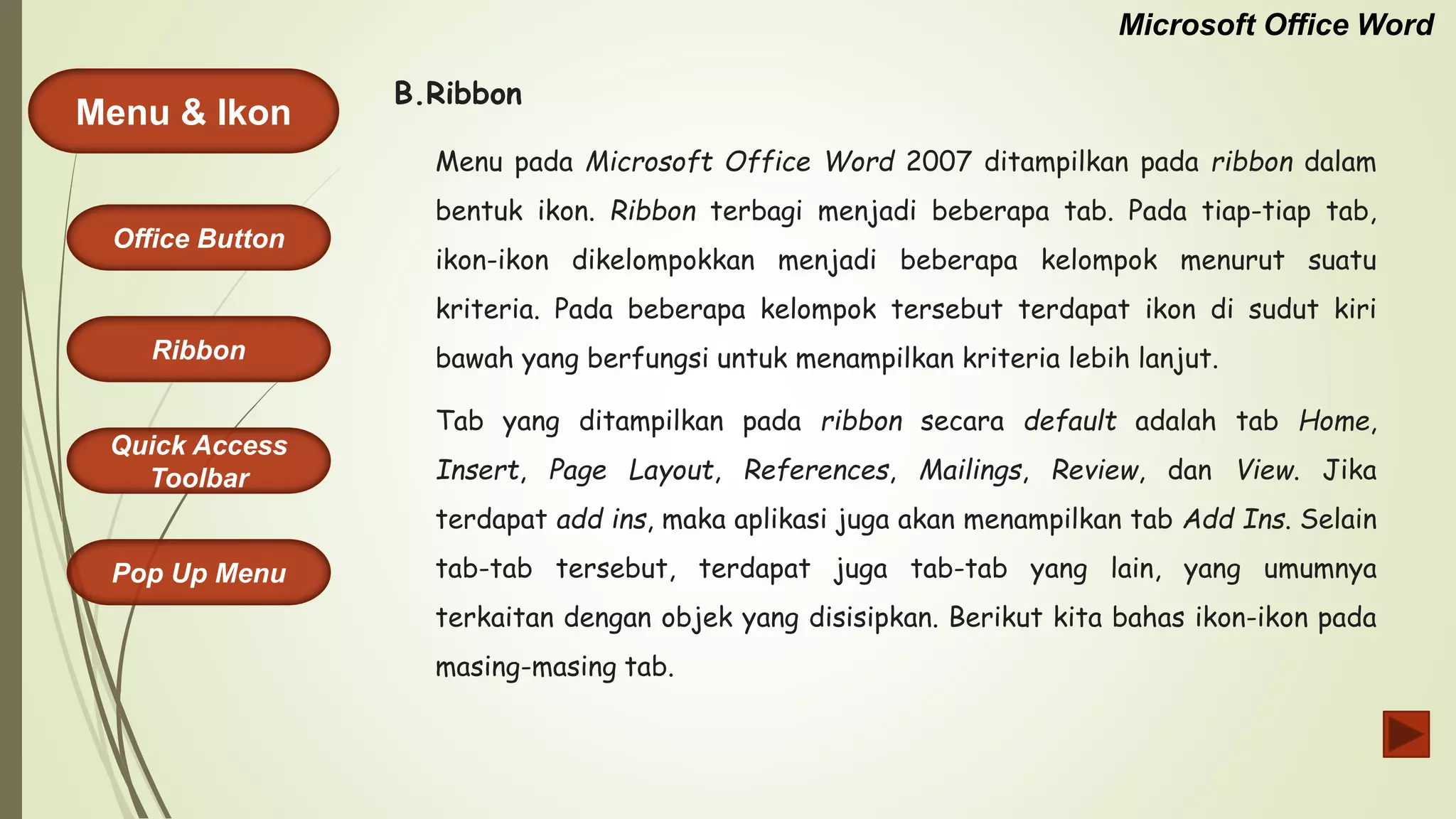 Microsoft Office Word
Menu & Ikon
Office Button
Quick Access
Toolbar
Ribbon
Pop Up Menu
Menu pada Microsoft Office Word 2007 ditampilkan pada ribbon dalam
bentuk ikon. Ribbon terbagi menjadi beberapa tab. Pada tiap-tiap tab,
ikon-ikon dikelompokkan menjadi beberapa kelompok menurut suatu
kriteria. Pada beberapa kelompok tersebut terdapat ikon di sudut kiri
bawah yang berfungsi untuk menampilkan kriteria lebih lanjut.
Tab yang ditampilkan pada ribbon secara default adalah tab Home,
Insert, Page Layout, References, Mailings, Review, dan View. Jika
terdapat add ins, maka aplikasi juga akan menampilkan tab Add Ins. Selain
tab-tab tersebut, terdapat juga tab-tab yang lain, yang umumnya
terkaitan dengan objek yang disisipkan. Berikut kita bahas ikon-ikon pada
masing-masing tab.
B.Ribbon
 