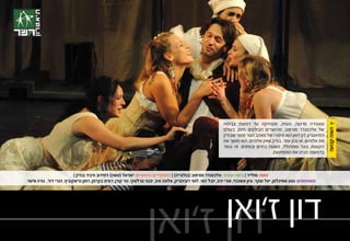 ‫סאטירה פרועה, נועזת, ומצחיקה עד דמעות בבימויו‬              ‫‪Ô‬‬
                                                                                                                 ‫של אלכסנדר מורפוב, מהיוצרים הבולטים היום, בעולם‬




                                                                                                                                                                          ‫הצגה קבועה‬
                                                                                                                 ‫התיאטרון. דון ז’ואן הוא סיפורו של מאהב חסר מוסר שבודק‬
                                                                                                                 ‫את אלוהים, או נכון יותר, בודק שאין אלוהים, הוא מושך את‬
                                                                                                                 ‫הקצוות, בוגד ומתהולל, משטה בחיים ובמתים. זה נגמר‬
                                                                                                                                          ‫בדמעות. הכינו את הממחטות.‬



                           ‫מאת: מולייר | בימוי ועיבוד: אלכסנדר מורפוב (בולגריה) | בתפקידים הראשיים: ישראל (סשה) דמידוב ודביר בנדק |‬
‫משתתפים: נטע שפיגלמן, יעל טוקר, ציון אשכנזי, אורי יניב, יובל ינאי, לוסי דובינצ’יק, אלונה איב, יבגני טרלצקי, גור קורן, רונית בקרמן, רומן גרשקוביץ, הנרי דוד, נורה פישר.‬




                                                                           ‫דון ז’ואן‬
                                                                     ‫דון ז’ואן‬
 