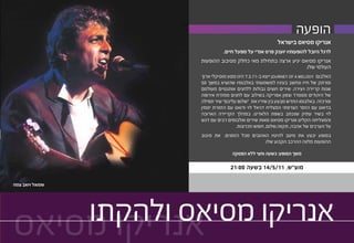 ‫הופעה‬
                                                      ‫אנריקו מסיאס בישראל‬
                           ‫לרגל היובל להופעותיו יוענק פרס אמ”י על מפעל חיים.‬
                  ‫אנריקו מסיאס יגיע ארצה בתחילת מאי כחלק מסיבוב ההופעות‬
                                                                 ‫העולמי שלו.‬
                  ‫האלבום ‪ JOURNEY OF A MELODY‬ייצא ב-11.3.7 הינו מסע מוסיקלי ארוך‬
                  ‫ומרתק של חייו ונחשב בעיניו למשמעותי באלבומיו שהוציא במשך 05‬
                  ‫שנות קריירה ויצירה. שירים חוצים גבולות ללחנים אותנטיים מעולמם‬
                  ‫של היהודים מספרד וצפון אפריקה בשילוב עם לחנים ממזרח אירופה‬
                  ‫ומרכזה. באלבומו החדש מבצע בין שיריו את “שלום עליכם” שיר תפילה‬
                  ‫בדואט עם הזמר הצרפתי המצליח דניאל לוי ודואט עם הזמרת יסמין‬
                  ‫לוי בשיר עתיק שנכתב בשפת הלאדינו. במהלך הקריירה הארוכה‬
                  ‫והמצליחה הקליט אנריקו מסיאס מאות שירים ואלבומים רבים עם דגש‬
                                  ‫על הערכים של אהבה, תקווה,שלום, חופש וזכרונות.‬
                  ‫במופע יבצע את מיטב להיטיו האהובים מכל הזמנים. את סיבוב‬
                                             ‫ההופעות מלווה ההרכב הקבוע שלו.‬

                                ‫משך המופע: כשעה וחצי ללא הפסקה‬

                               ‫מוצ”ש, 11/5/41 בשעה 00:12‬

‫שמואל ויואב צמח‬




    ‫אנריקו מסיאס ולהקתו‬
‫אנריקו מסיאס‬
 