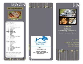 InHouse
Catering Services
3066 Jose Tayag Street
Brgy. Claro M. Recto, Angeles City,
Pampanga 2009
InHouse
~ Catering Services ~
Luscious — Remarkable — Gourmet
Call or Text:
Angelyn D. Alfonso
0926-315-4283
2929-576-7300
Package Selection
Package 1: Php 175 /pax
• (2 Main Course )
-PORK
-CHICKEN
• VEGETABLE / NOODLES
• PLAIN RICE
• DESSERT
• DRINK
Package 2: Php 205 /pax
• (3 Main Course )
-PORK
-BEEF
-CHICKEN
• VEGETABLE / NOODLES
• PLAIN RICE
• DESSERT
• DRINK
Package 3: Php 245/pax
• (4 Main Course )
-SEAFOOD
-PORK
-BEEF
-CHICKEN
• VEGETABLE / NOODLES
• PLAIN RICE
• DESSERT
• DRINK
*All packages includes chafing dish,
plates, drinking glass, table napkin,
spoon and fork
* Minimum of 100 PAX
 