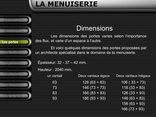 Présentation
Les matériaux
LA MENUISERIE
Les fenêtres
Les persiennes
Les placards
Les cloisons
Les lambris
Les portes
Les dimensions des portes varies selon l’importance
des flux, et varie d’un espace à l’autre.
Et voici quelques dimensions des portes proposées par
un architecte spécialisé dans le domaine de la menuiserie.
Dimensions
Épaisseur: 32 - 37 – 42 mm.
Hauteur : 2040 mm.
un vantail Deux vantaux égaux Deux vantaux inégaux
63
73
83
93
126 (63 + 63)
146 (73 + 73)
166 (83 + 83)
186 (93 + 93)
106 ( 33 + 73)
116 (33 + 83)
126 (33 + 93)
146 (63 + 83)
156 (63 + 93)
166 (73 + 93)
 