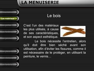Présentation
Les portes
LA MENUISERIE
Les fenêtres
Les persiennes
Les placards
Les cloisons
Les lambris
Les matériaux
Le bois
C’est l’un des matériaux
les plus utilisés, à cause
de ses caractéristiques,
et son aspect esthétique.
Le bois nécessite l’entretien, alors
qu’il doit être bien séché avant son
utilisation, afin d’éviter les fissures, comme il
est nécessaire de le protéger, en utilisant la
peinture, le vernis…
 