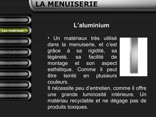 Présentation
Les portes
LA MENUISERIE
Les fenêtres
Les persiennes
Les placards
Les cloisons
Les lambris
Les matériaux
L’aluminium
• Un matériaux très utilisé
dans la menuiserie, et c’est
grâce à sa rigidité, sa
légèreté, sa facilité de
montage et son aspect
esthétique. Comme il peut
être teinté en plusieurs
couleurs.
Il nécessite peu d’entretien, comme il offre
une grande luminosité intérieure. Un
matériau recyclable et ne dégage pas de
produits toxiques.
 