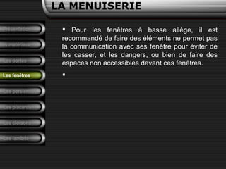 Présentation
Les matériaux
LA MENUISERIE
Les portes
Les persiennes
Les placards
Les cloisons
Les lambris
Les fenêtres
 Pour les fenêtres à basse allège, il est
recommandé de faire des éléments ne permet pas
la communication avec ses fenêtre pour éviter de
les casser, et les dangers, ou bien de faire des
espaces non accessibles devant ces fenêtres.

 