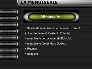 LA MENUISERIE
Présentation
Les matériaux
Les portes
Les fenêtres
Les persiennes
Les placards
Les cloisons
Les lambris
bibliographie
• Dessin de menuiserie de bâtiment: Tome II
(J.Heurtemette, G.Coste, H.Eulacia).
 menuiserie de batiment (H.Eulacia).
 menuiserie (Jean Marc Guillot).
 Revues.
 google.fr
 