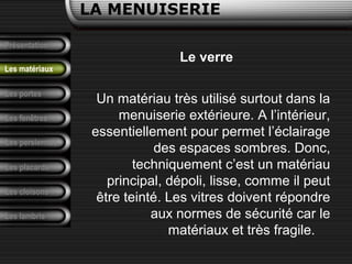 Présentation
Les portes
LA MENUISERIE
Les fenêtres
Les persiennes
Les placards
Les cloisons
Les lambris
Les matériaux
Le verre
Un matériau très utilisé surtout dans la
menuiserie extérieure. A l’intérieur,
essentiellement pour permet l’éclairage
des espaces sombres. Donc,
techniquement c’est un matériau
principal, dépoli, lisse, comme il peut
être teinté. Les vitres doivent répondre
aux normes de sécurité car le
matériaux et très fragile.
 