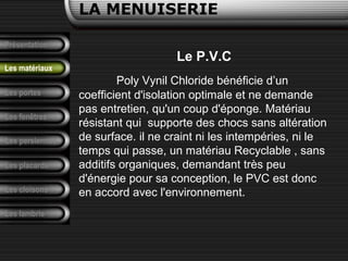 Présentation
Les portes
LA MENUISERIE
Les fenêtres
Les persiennes
Les placards
Les cloisons
Les lambris
Les matériaux
Le P.V.C
Poly Vynil Chloride bénéficie d’un
coefficient d'isolation optimale et ne demande
pas entretien, qu'un coup d'éponge. Matériau
résistant qui supporte des chocs sans altération
de surface. il ne craint ni les intempéries, ni le
temps qui passe, un matériau Recyclable , sans
additifs organiques, demandant très peu
d'énergie pour sa conception, le PVC est donc
en accord avec l'environnement.
 