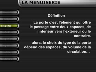 Présentation
Les matériaux
LA MENUISERIE
Les fenêtres
Les persiennes
Les placards
Les cloisons
Les lambris
Les portes
Définition
La porte c’est l’élément qui offre
le passage entre deux espaces, de
l’intérieur vers l’extérieur ou le
contraire.
alors, le choix du type de la porte
dépend des espaces, du volume de la
circulation…
 