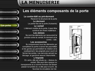 Présentation
Les matériaux
LA MENUISERIE
Les fenêtres
Les persiennes
Les placards
Les cloisons
Les lambris
Les portes
Les éléments composants de la porte
Le contre-bâti ou pré-dormant
Recevoir la structure de la porte
Le dormant
La partie fixe de la porte (huisserie)
Le vantail
L’élément mobile de la porte, il peut être
construit de divers matériaux.
Les alaises
Se sont les éléments qui recouvrent la
jonction entre le vantail, le dormant et le
contre – bâti.
Les accessoires
Ils comprennent tous les éléments qui
complètent la porte à savoir les paumelles
et les gonds qui permettent la rotation et le
coulissement, les poignets pour ouvrir et
fermer les portes. Les serrures servent au
blocage, la garniture assure l’étanchéité…
L’imposte
En verre, elle est située au – dessus du
vantail. Elle peut être opaque ou
transparente et a comme fonction de laisser
passer la lumière et, si elle peut s’ouvrir, de
favoriser la circulation de l’air.
 
