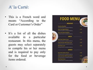 A’ la Carté:
• This is a French word and
means “According to the
Card or Customer’s Order”
• It’s a list of all the dishes
available in a particular
restaurant. In this menu, the
guests may select separately
to compile his or her menu
and is required to pay only
for the food or beverage
items ordered.
 