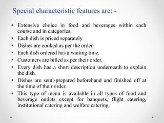 Special characteristic features are: -
• Extensive choice in food and beverages within each
course and in categories.
• Each dish is priced separately
• Dishes are cooked as per the order.
• Each dish ordered has a waiting time.
• Customers are billed as per their order.
• Every dish has a short description underneath to explain
the dish.
• Dishes are semi-prepared beforehand and finished off at
the time of their order.
• This type of menu is available in all types of food and
beverage outlets except for banquets, flight catering,
institutional catering and welfare catering.
 