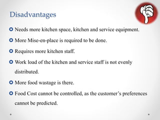 Disadvantages
 Needs more kitchen space, kitchen and service equipment.
 More Mise-en-place is required to be done.
 Requires more kitchen staff.
 Work load of the kitchen and service staff is not evenly
distributed.
 More food wastage is there.
 Food Cost cannot be controlled, as the customer’s preferences
cannot be predicted.
 