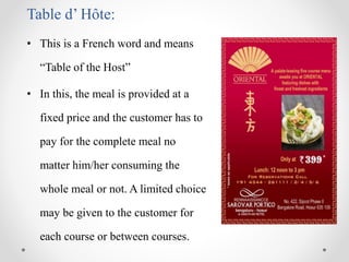 Table d’ Hôte:
• This is a French word and means
“Table of the Host”
• In this, the meal is provided at a
fixed price and the customer has to
pay for the complete meal no
matter him/her consuming the
whole meal or not. A limited choice
may be given to the customer for
each course or between courses.
 