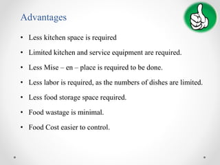 Advantages
• Less kitchen space is required
• Limited kitchen and service equipment are required.
• Less Mise – en – place is required to be done.
• Less labor is required, as the numbers of dishes are limited.
• Less food storage space required.
• Food wastage is minimal.
• Food Cost easier to control.
 