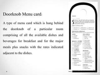 Doorknob Menu card:
A type of menu card which is hung behind
the doorknob of a particular room
comprising of all the available dishes and
beverages for breakfast and for the major
meals plus snacks with the rates indicated
adjacent to the dishes.
 
