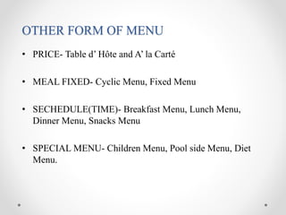 OTHER FORM OF MENU
• PRICE- Table d’ Hôte and A’ la Carté
• MEAL FIXED- Cyclic Menu, Fixed Menu
• SECHEDULE(TIME)- Breakfast Menu, Lunch Menu,
Dinner Menu, Snacks Menu
• SPECIAL MENU- Children Menu, Pool side Menu, Diet
Menu.
 