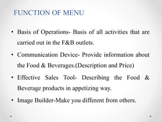 FUNCTION OF MENU
• Basis of Operations- Basis of all activities that are
carried out in the F&B outlets.
• Communication Device- Provide information about
the Food & Beverages.(Description and Price)
• Effective Sales Tool- Describing the Food &
Beverage products in appetizing way.
• Image Builder-Make you different from others.
 