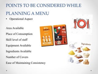 POINTS TO BE CONSIDERED WHILE
PLANNING A MENU
• Operational Aspect
Area Available
Place of Consumption
Skill level of staff
Equipment Available
Ingredients Available
Number of Covers
Ease of Maintaining Consistency
 