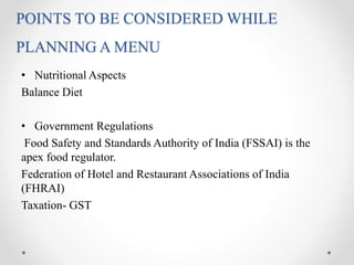 POINTS TO BE CONSIDERED WHILE
PLANNING A MENU
• Nutritional Aspects
Balance Diet
• Government Regulations
Food Safety and Standards Authority of India (FSSAI) is the
apex food regulator.
Federation of Hotel and Restaurant Associations of India
(FHRAI)
Taxation- GST
 