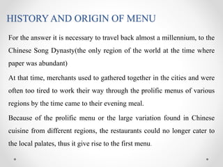 HISTORY AND ORIGIN OF MENU
For the answer it is necessary to travel back almost a millennium, to the
Chinese Song Dynasty(the only region of the world at the time where
paper was abundant)
At that time, merchants used to gathered together in the cities and were
often too tired to work their way through the prolific menus of various
regions by the time came to their evening meal.
Because of the prolific menu or the large variation found in Chinese
cuisine from different regions, the restaurants could no longer cater to
the local palates, thus it give rise to the first menu.
 