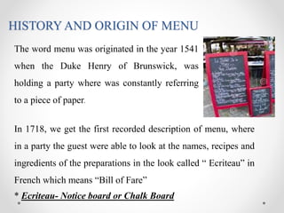 HISTORY AND ORIGIN OF MENU
The word menu was originated in the year 1541
when the Duke Henry of Brunswick, was
holding a party where was constantly referring
to a piece of paper.
In 1718, we get the first recorded description of menu, where
in a party the guest were able to look at the names, recipes and
ingredients of the preparations in the look called “ Ecriteau” in
French which means “Bill of Fare”
* Ecriteau- Notice board or Chalk Board
 
