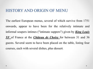 HISTORY AND ORIGIN OF MENU
The earliest European menus, several of which survive from 1751
onwards, appear to have been for the relatively intimate and
informal soupers intimes ("intimate suppers") given by King Louis
XV of France at the Château de Choisy for between 31 and 36
guests. Several seem to have been placed on the table, listing four
courses, each with several dishes, plus dessert.
 