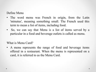Define Menu
• The word menu was French in origin, from the Latin
'minutus', meaning something small. The French used this
term to mean a list of items, including food.
• So, we can say that Menu is a list of items served by a
particular in a food and beverage outlets is called as menu.
What is Menu Card?
• A menu represents the range of food and beverage items
offered in a restaurant. When the menu is represented on a
card, it is referred to as the Menu Card.
 