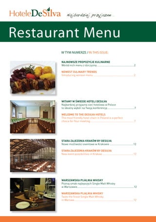 ...




Restaurant Menu
       W TYM NUMERZE / IN THIS ISSUE:

       Najnowsze propozycje kulinarne
       Wśród nich menu z dziczyzną ..................................................2

       Newest culinary trends
       Introducing venison menu .......................................................2




       Witamy w świecie hoteli DeSilva
       Najbardziej przyjazna sieć hotelowa w Polsce
       to idealny wybór na Twoją konferencję.....................................7

       Welcome to the DeSilva Hotels
       The most friendly hotel chain in Poland is a perfect
       choice for Your meeting............................................................7




       Stara Zajezdnia KRAków by DeSilva
       Nowe możliwości eventowe w Krakowie ................................12

       Stara Zajezdnia KrAków by DeSilva
       New event possibilities in Krakow ..........................................12




       WARSZAWSKA PIJALNIA WHISKY
       Poznaj smak najlepszych Single Malt Whisky
       w Warszawie.............................................................................12

       WARSZAWSKA PIJALNIA WHISKY
       Taste the finest Single Malt Whisky
       in Warsaw.................................................................................12
 