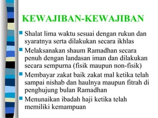 KEWAJIBAN-KEWAJIBAN
 Shalat lima waktu sesuai dengan rukun dan
syaratnya serta dilakukan secara ikhlas
 Melaksanakan shaum Ramadhan secara
penuh dengan landasan iman dan dilakukan
secara sempurna (fisik maupun non-fisik)
 Membayar zakat baik zakat mal ketika telah
sampai nishab dan haulnya maupun fitrah di
penghujung bulan Ramadhan
 Menunaikan ibadah haji ketika telah
memiliki kemampuan
 