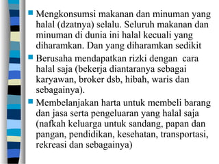 Mengkonsumsi makanan dan minuman yang
halal (dzatnya) selalu. Seluruh makanan dan
minuman di dunia ini halal kecuali yang
diharamkan. Dan yang diharamkan sedikit
 Berusaha mendapatkan rizki dengan cara
halal saja (bekerja diantaranya sebagai
karyawan, broker dsb, hibah, waris dan
sebagainya).
 Membelanjakan harta untuk membeli barang
dan jasa serta pengeluaran yang halal saja
(nafkah keluarga untuk sandang, papan dan
pangan, pendidikan, kesehatan, transportasi,
rekreasi dan sebagainya)
 