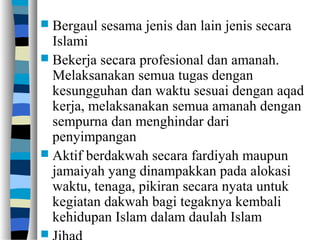  Bergaul sesama jenis dan lain jenis secara
Islami
 Bekerja secara profesional dan amanah.
Melaksanakan semua tugas dengan
kesungguhan dan waktu sesuai dengan aqad
kerja, melaksanakan semua amanah dengan
sempurna dan menghindar dari
penyimpangan
 Aktif berdakwah secara fardiyah maupun
jamaiyah yang dinampakkan pada alokasi
waktu, tenaga, pikiran secara nyata untuk
kegiatan dakwah bagi tegaknya kembali
kehidupan Islam dalam daulah Islam

 