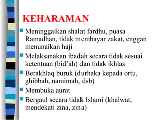 KEHARAMAN
 Meninggalkan shalat fardhu, puasa
Ramadhan, tidak membayar zakat, enggan
menunaikan haji
 Melaksanakan ibadah secara tidak sesuai
ketentuan (bid’ah) dan tidak ikhlas
 Berakhlaq buruk (durhaka kepada ortu,
ghibbah, namimah, dsb)
 Membuka aurat
 Bergaul secara tidak Islami (khalwat,
mendekati zina, zina)
 