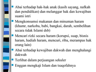  Abai terhadap hak-hak anak (kasih sayang, nafkah
dan pendidikan) dan melanggar hak dan kewajiban
suami istri
 Mengkonsumsi makanan dan minuman haram
(khamr, narkoba, babi, bangkai, darah, sembelihan
secara tidak Islami dsb)
 Mencari rizki secara haram (korupsi, suap, bisnis
haram, hadiah haram, mencuri, riba, merampas hak
orang lain)
 Abai terhadap kewajiban dakwah dan menghalangi
dakwah
 Terlibat dalam perjuangan sekuler
 Enggan mengkaji Islam dan tsaqofahnya
 