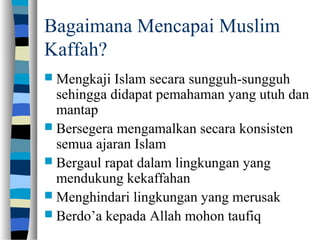 Bagaimana Mencapai Muslim
Kaffah?
 Mengkaji Islam secara sungguh-sungguh
sehingga didapat pemahaman yang utuh dan
mantap
 Bersegera mengamalkan secara konsisten
semua ajaran Islam
 Bergaul rapat dalam lingkungan yang
mendukung kekaffahan
 Menghindari lingkungan yang merusak
 Berdo’a kepada Allah mohon taufiq
 