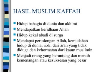 HASIL MUSLIM KAFFAH
 Hidup bahagia di dunia dan akhirat
 Mendapatkan keridhaan Allah
 Hidup kekal abadi di surga
 Mendapat pertolongan Allah, kemudahan
hidup di dunia, rizki dari arah yang tidak
diduga dan kehormatan dari kaum muslimin
 Menjadi orang yang beruntung dan meraih
kemenangan atau kesuksesan yang besar
 
