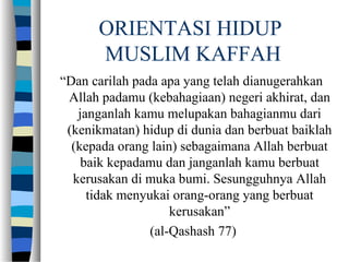 ORIENTASI HIDUP
MUSLIM KAFFAH
“Dan carilah pada apa yang telah dianugerahkan
Allah padamu (kebahagiaan) negeri akhirat, dan
janganlah kamu melupakan bahagianmu dari
(kenikmatan) hidup di dunia dan berbuat baiklah
(kepada orang lain) sebagaimana Allah berbuat
baik kepadamu dan janganlah kamu berbuat
kerusakan di muka bumi. Sesungguhnya Allah
tidak menyukai orang-orang yang berbuat
kerusakan”
(al-Qashash 77)
 