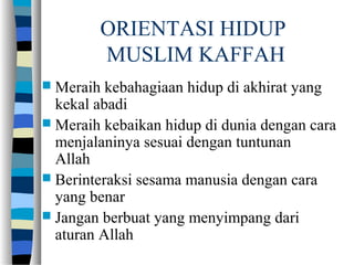 ORIENTASI HIDUP
MUSLIM KAFFAH
 Meraih kebahagiaan hidup di akhirat yang
kekal abadi
 Meraih kebaikan hidup di dunia dengan cara
menjalaninya sesuai dengan tuntunan
Allah
 Berinteraksi sesama manusia dengan cara
yang benar
 Jangan berbuat yang menyimpang dari
aturan Allah
 