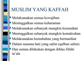 MUSLIM YANG KAFFAH
 Melaksanakan semua kewajiban
 Meninggalkan semua keharaman
 Melaksanakan sebanyak mungkin kesunahan
 Meninggalkan sebanyak mungkin kemakruhan
 Melaksanakan kemubahan yang bermanfaat
 Dalam suasana hati yang salim (qalbun salim)
 Dan semua dilakukan dengan ikhlas lillahi
ta’ala
 