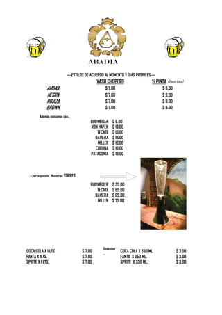 ABADIA

                          ---ESTILOS DE ACUERDO AL MOMENTO Y DIAS POSIBLES---
                                            VASO CHOPERO                   ½ PINTA (Vaso Liso)
            AMBAR                               $ 7.00                           $ 9.00
            NEGRA                               $ 7.00                           $ 9.00
            ROJIZA                              $ 7.00                           $ 9.00
            BROWN                               $ 7.00                           $ 9.00
        Además contamos con…
                                        BUDWEISER   $ 9.00
                                        VON HAFEN   $ 13.00
                                           TECATE   $ 13.00
                                          BAVIERA   $ 13.00
                                           MILLER   $ 16.00
                                          CORONA    $ 16.00
                                        PATAGONIA   $ 18.00



  y por supuesto…Nuestras TORRES

                                        BUDWEISER   $ 35.00
                                           TECATE   $ 65.00
                                          BAVIERA   $ 65.00
                                           MILLER   $ 75.00




                                              Gaseosas
COCA COLA X 1 LTS.                 $ 7.00     …
                                                         COCA COLA X 350 ML.              $ 3.00
FANTA X 1LTS.                      $ 7.00                FANTA X 350 ML.                  $ 3.00
SPRITE X 1 LTS.                    $ 7.00                SPRITE X 350 ML.                 $ 3.00
 