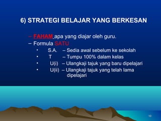 6) STRATEGI BELAJAR YANG BERKESAN

  – FAHAM apa yang diajar oleh guru.
  – Formula SATU
     •   S.A.     – Sedia awal sebelum ke sekolah
     •   T        – Tumpu 100% dalam kelas
     •    U(i)    – Ulangkaji tajuk yang baru dipelajari
     •    U(ii)   – Ulangkaji tajuk yang telah lama
                    dipelajari




                                                           10
 