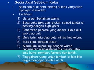 -       Sedia Awal Sebelum Kelas
    -     Baca dan buat nota tentang subjek yang akan
          dipelajari disekolah.
    -     Tindakan:
         1) Guna pen berlainan warna
         2) Baca buku teks dan rujukan sambil tanda isi
             penting dengan highlighter.
         3) Fahamkan perkara yang dibaca. Baca ikut
             bab atau unit.
         4) Mula tulis nota atau peta minda ikut kolum.
         5) Tulis tajuk dengan besar.
         6) Warnakan isi penting dengan warna
             kegemaran manakala warna merah untuk
             kata kunci, nombor, formula dan tarikh.
         7) Tinggalkan ruang untuk tambah isi lain bila
             cikgu mengajar di kelas nanti.

                                                          11
 