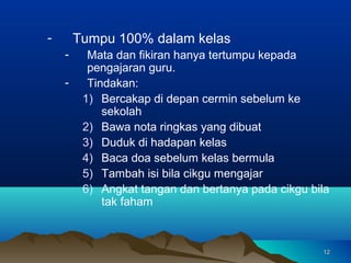 -       Tumpu 100% dalam kelas
    -     Mata dan fikiran hanya tertumpu kepada
          pengajaran guru.
    -     Tindakan:
         1) Bercakap di depan cermin sebelum ke
             sekolah
         2) Bawa nota ringkas yang dibuat
         3) Duduk di hadapan kelas
         4) Baca doa sebelum kelas bermula
         5) Tambah isi bila cikgu mengajar
         6) Angkat tangan dan bertanya pada cikgu bila
             tak faham



                                                    12
 