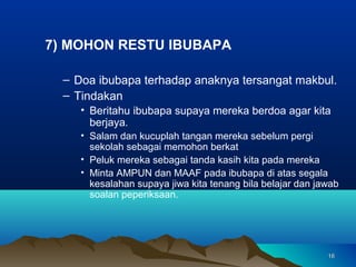 7) MOHON RESTU IBUBAPA

  – Doa ibubapa terhadap anaknya tersangat makbul.
  – Tindakan
     • Beritahu ibubapa supaya mereka berdoa agar kita
       berjaya.
     • Salam dan kucuplah tangan mereka sebelum pergi
       sekolah sebagai memohon berkat
     • Peluk mereka sebagai tanda kasih kita pada mereka
     • Minta AMPUN dan MAAF pada ibubapa di atas segala
       kesalahan supaya jiwa kita tenang bila belajar dan jawab
       soalan peperiksaan.




                                                            16
 