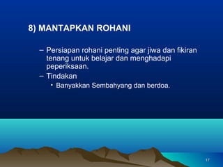 8) MANTAPKAN ROHANI

  – Persiapan rohani penting agar jiwa dan fikiran
    tenang untuk belajar dan menghadapi
    peperiksaan.
  – Tindakan
     • Banyakkan Sembahyang dan berdoa.




                                                     17
 