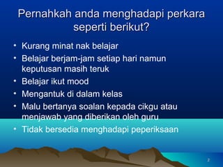 Pernahkah anda menghadapi perkara
           seperti berikut?
• Kurang minat nak belajar
• Belajar berjam-jam setiap hari namun
  keputusan masih teruk
• Belajar ikut mood
• Mengantuk di dalam kelas
• Malu bertanya soalan kepada cikgu atau
  menjawab yang diberikan oleh guru
• Tidak bersedia menghadapi peperiksaan


                                           2
 