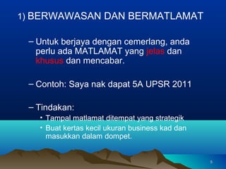 1) BERWAWASAN DAN BERMATLAMAT

 – Untuk berjaya dengan cemerlang, anda
   perlu ada MATLAMAT yang jelas dan
   khusus dan mencabar.

 – Contoh: Saya nak dapat 5A UPSR 2011

 – Tindakan:
   • Tampal matlamat ditempat yang strategik
   • Buat kertas kecil ukuran business kad dan
     masukkan dalam dompet.


                                                 5
 