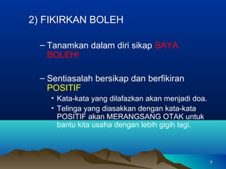 2) FIKIRKAN BOLEH

  – Tanamkan dalam diri sikap SAYA
    BOLEH!

  – Sentiasalah bersikap dan berfikiran
    POSITIF
    • Kata-kata yang dilafazkan akan menjadi doa.
    • Telinga yang diasakkan dengan kata-kata
      POSITIF akan MERANGSANG OTAK untuk
      bantu kita usaha dengan lebih gigih lagi.



                                                    6
 
